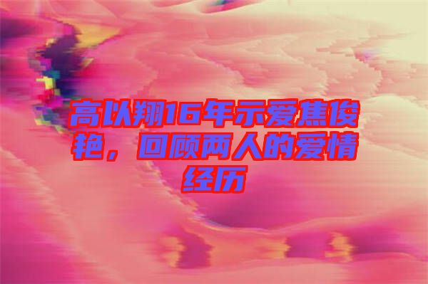 高以翔16年示愛焦俊艷，回顧兩人的愛情經(jīng)歷