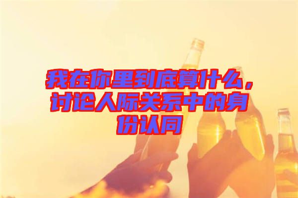 我在你里到底算什么，討論人際關(guān)系中的身份認(rèn)同