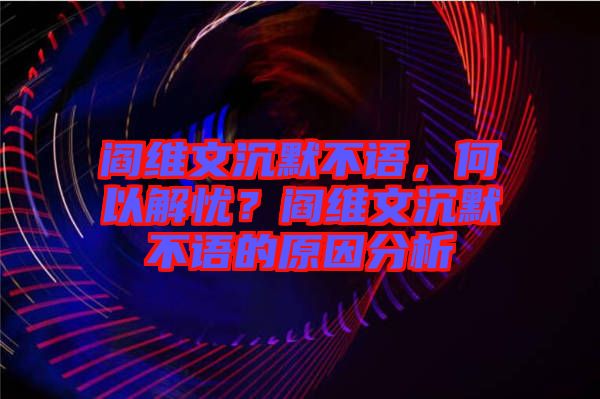 閻維文沉默不語，何以解憂？閻維文沉默不語的原因分析