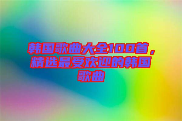 韓國歌曲大全100首，精選最受歡迎的韓國歌曲