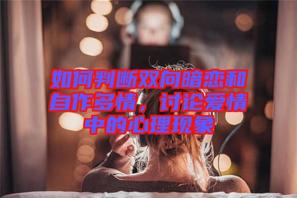 如何判斷雙向暗戀和自作多情，討論愛情中的心理現(xiàn)象