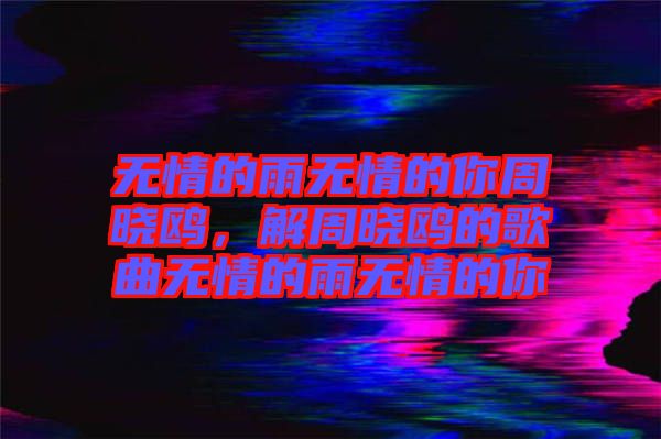 無情的雨無情的你周曉鷗，解周曉鷗的歌曲無情的雨無情的你