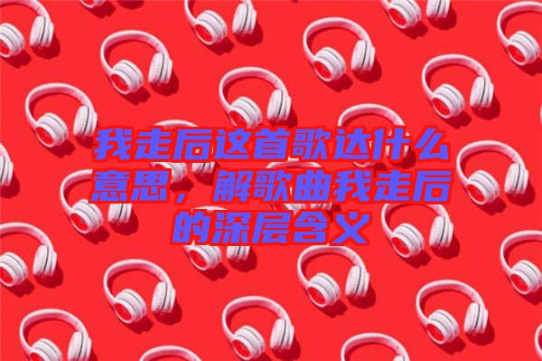 我走后這首歌達(dá)什么意思，解歌曲我走后的深層含義