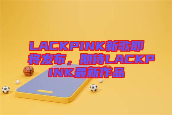 LACKPINK新歌即將發(fā)布，期待LACKPINK最新作品