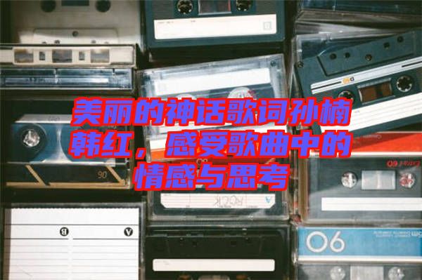 美麗的神話歌詞孫楠韓紅，感受歌曲中的情感與思考