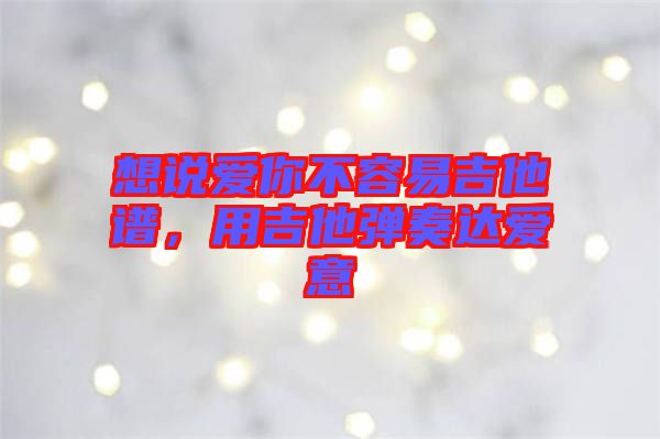 想說愛你不容易吉他譜，用吉他彈奏達(dá)愛意