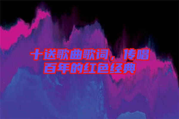 十送歌曲歌詞，傳唱百年的紅色經(jīng)典