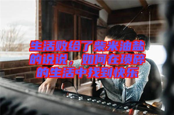 生活敗給了柴米油鹽的說說，如何在瑣碎的生活中找到快樂