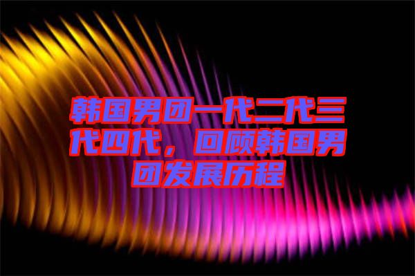 韓國男團一代二代三代四代，回顧韓國男團發(fā)展歷程