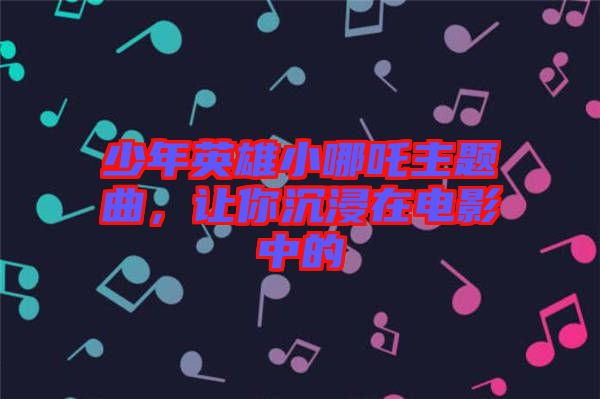 少年英雄小哪吒主題曲，讓你沉浸在電影中的