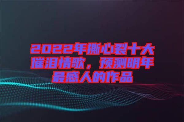 2022年撕心裂十大催淚情歌，預測明年最感人的作品