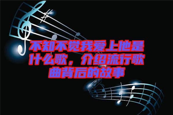 不知不覺我愛上他是什么歌，介紹流行歌曲背后的故事