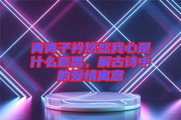 青青子衿悠悠我心是什么意思，解古詩中的愛情寓意