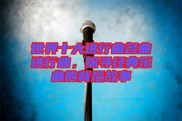 世界十大進行曲名曲進行曲，探尋經(jīng)典樂曲的背后故事