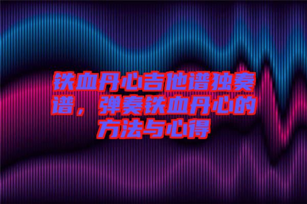 鐵血丹心吉他譜獨奏譜，彈奏鐵血丹心的方法與心得