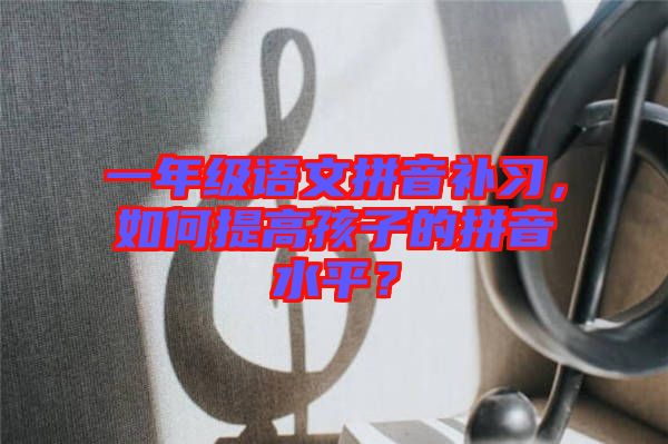 一年級(jí)語(yǔ)文拼音補(bǔ)習(xí)，如何提高孩子的拼音水平？