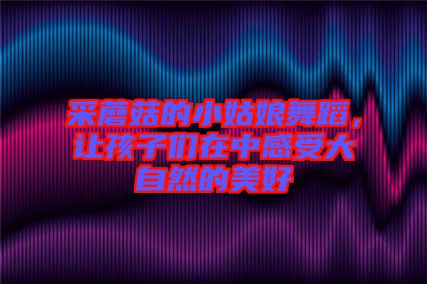 采蘑菇的小姑娘舞蹈，讓孩子們?cè)谥懈惺艽笞匀坏拿篮? width=