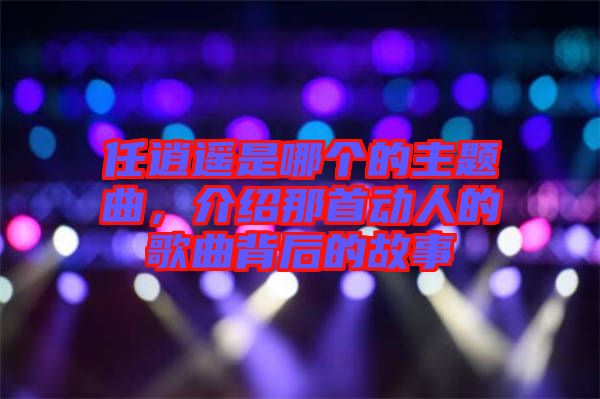 任逍遙是哪個(gè)的主題曲，介紹那首動(dòng)人的歌曲背后的故事