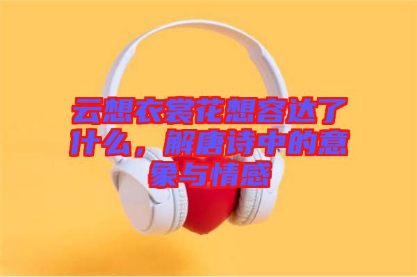 云想衣裳花想容達了什么，解唐詩中的意象與情感