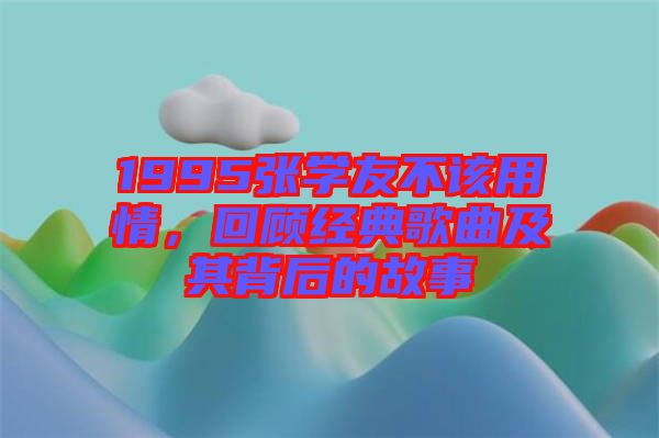 1995張學(xué)友不該用情，回顧經(jīng)典歌曲及其背后的故事