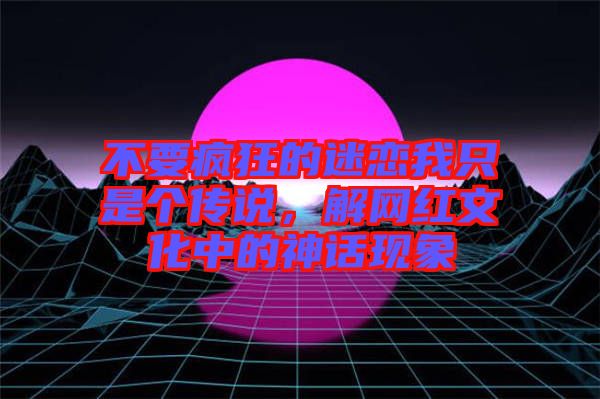 不要瘋狂的迷戀我只是個傳說，解網(wǎng)紅文化中的神話現(xiàn)象