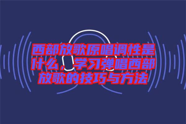 西部放歌原唱調(diào)性是什么，學習彈唱西部放歌的技巧與方法