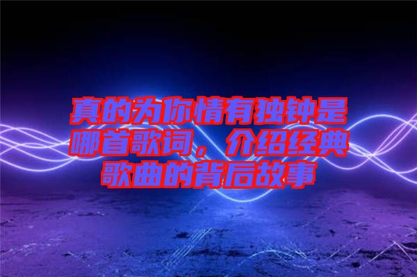 真的為你情有獨(dú)鐘是哪首歌詞，介紹經(jīng)典歌曲的背后故事