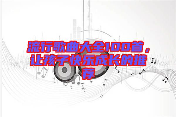 流行歌曲大全100首，讓孩子快樂成長(zhǎng)的推薦