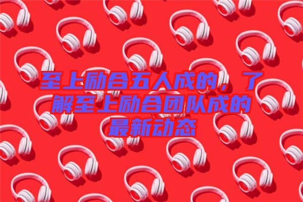 至上勵合五人成的，了解至上勵合團隊成的最新動態(tài)