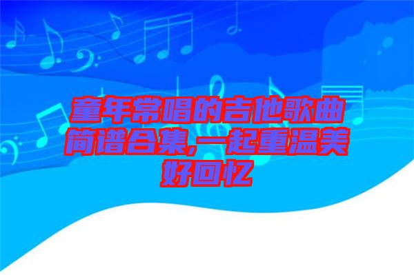 童年常唱的吉他歌曲簡(jiǎn)譜合集,一起重溫美好回憶