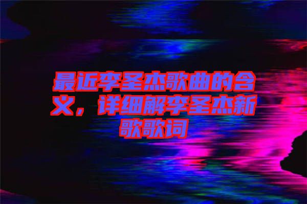 最近李圣杰歌曲的含義，詳細(xì)解李圣杰新歌歌詞