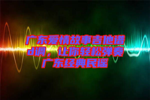 廣東愛情故事吉他譜d調，讓你輕松彈奏廣東經(jīng)典民謠