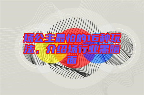 場公主最怕的16種玩法，介紹場行業(yè)黑暗面