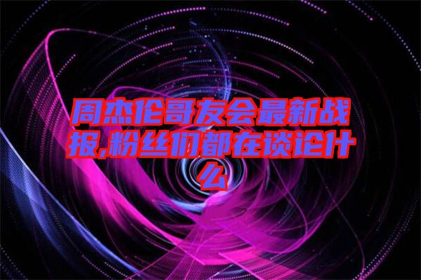 周杰倫哥友會最新戰(zhàn)報,粉絲們都在談?wù)撌裁? width=