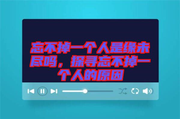 忘不掉一個(gè)人是緣未盡嗎，探尋忘不掉一個(gè)人的原因