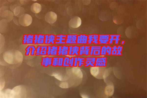 豬豬俠主題曲我要開，介紹豬豬俠背后的故事和創(chuàng)作靈感