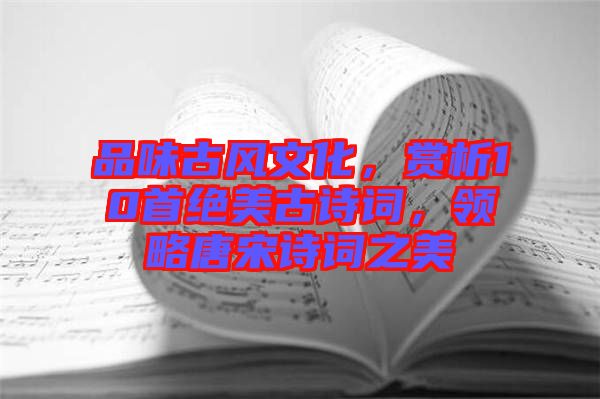 品味古風(fēng)文化，賞析10首絕美古詩詞，領(lǐng)略唐宋詩詞之美