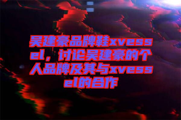 吳建豪品牌鞋xvessel，討論吳建豪的個(gè)人品牌及其與xvessel的合作