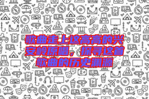 歌曲走上這高高的興安嶺原唱，探尋這首歌曲的歷史淵源