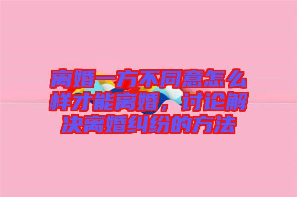 離婚一方不同意怎么樣才能離婚，討論解決離婚糾紛的方法