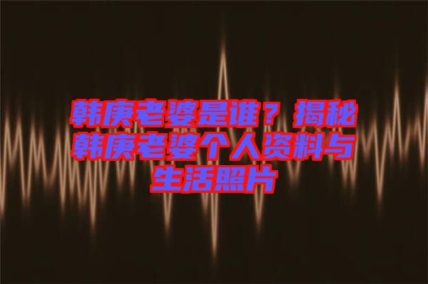 韓庚老婆是誰？揭秘韓庚老婆個人資料與生活照片