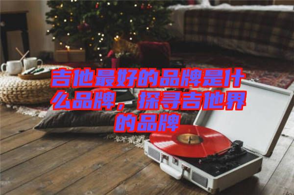 吉他最好的品牌是什么品牌，探尋吉他界的品牌