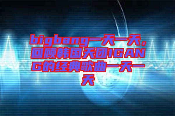 bigbang一天一天，回顧韓國(guó)天團(tuán)IGANG的經(jīng)典歌曲一天一天