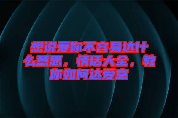 想說愛你不容易達(dá)什么意思，情話大全，教你如何達(dá)愛意