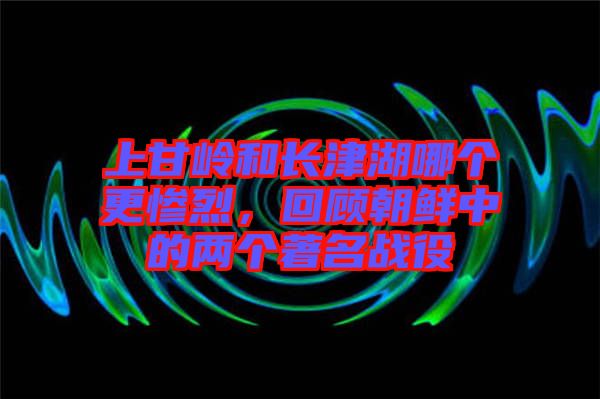 上甘嶺和長(zhǎng)津湖哪個(gè)更慘烈，回顧朝鮮中的兩個(gè)著名戰(zhàn)役