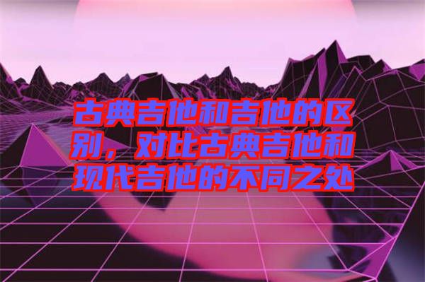 古典吉他和吉他的區(qū)別，對(duì)比古典吉他和現(xiàn)代吉他的不同之處