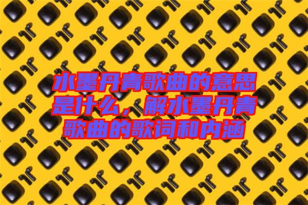 水墨丹青歌曲的意思是什么，解水墨丹青歌曲的歌詞和內(nèi)涵