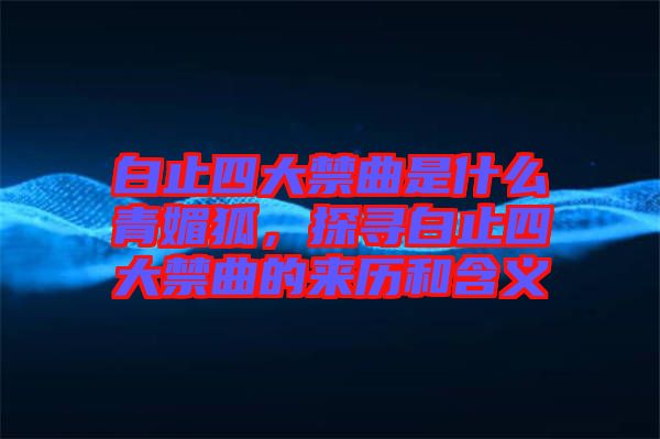 白止四大禁曲是什么青媚狐，探尋白止四大禁曲的來歷和含義