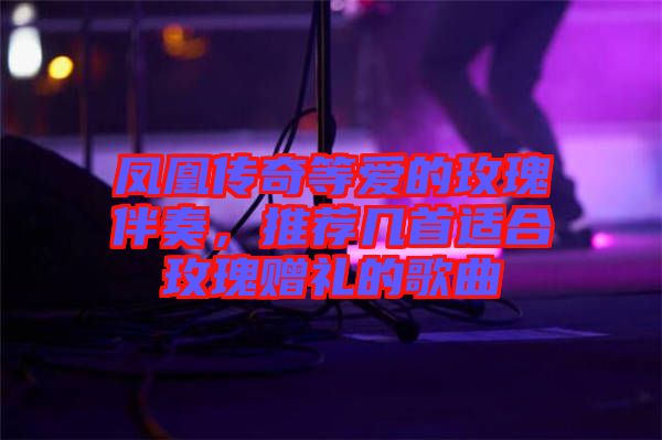 鳳凰傳奇等愛的玫瑰伴奏，推薦幾首適合玫瑰贈(zèng)禮的歌曲