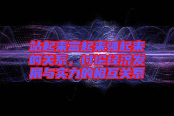 站起來(lái)富起來(lái)強(qiáng)起來(lái)的關(guān)系，討論經(jīng)濟(jì)發(fā)展與實(shí)力的相互關(guān)系